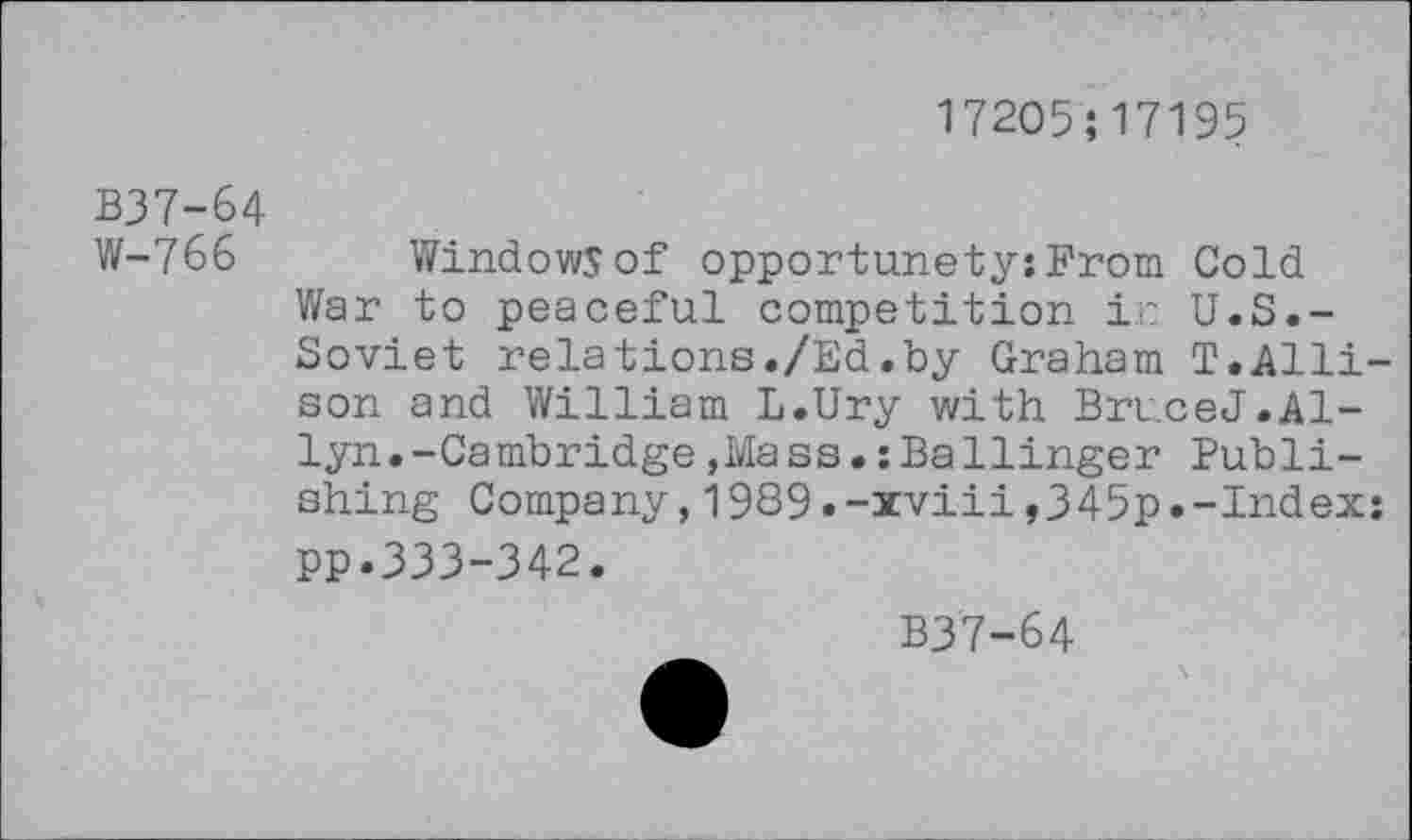 ﻿17205;17195
B37-64
W-766 Windows of opportunely:From Cold War to peaceful competition ir U.S.-Soviet relations./Ed.by Graham T.Allison and William L.Ury with BruceJ.Allyn. -Cambridge ,Mass.:Ballinger Publishing Company,1989.-xviii,345p.-Index: pp.333-342.
B37-64